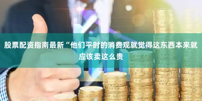 股票配资指南最新“他们平时的消费观就觉得这东西本来就应该卖这么贵