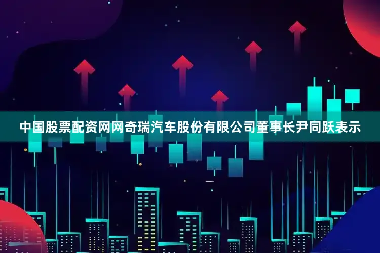 中国股票配资网网奇瑞汽车股份有限公司董事长尹同跃表示