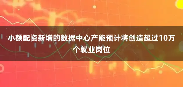 小额配资新增的数据中心产能预计将创造超过10万个就业岗位