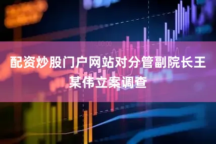 配资炒股门户网站对分管副院长王某伟立案调查