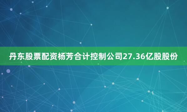 丹东股票配资杨芳合计控制公司27.36亿股股份
