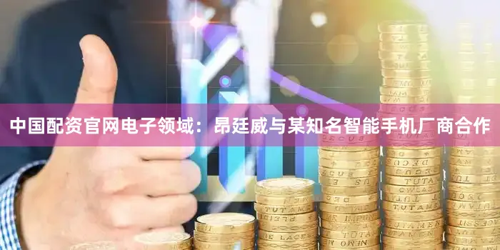 中国配资官网电子领域：昂廷威与某知名智能手机厂商合作